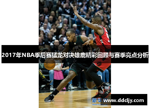 2017年NBA季后赛猛龙对决雄鹿精彩回顾与赛季亮点分析