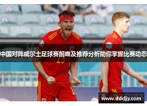 中国对阵威尔士足球赛前瞻及推荐分析助你掌握比赛动态